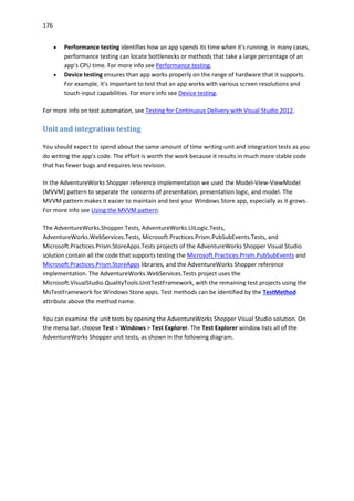 176
 Performance testing identifies how an app spends its time when it's running. In many cases,
performance testing can locate bottlenecks or methods that take a large percentage of an
app's CPU time. For more info see Performance testing.
 Device testing ensures than app works properly on the range of hardware that it supports.
For example, it's important to test that an app works with various screen resolutions and
touch-input capabilities. For more info see Device testing.
For more info on test automation, see Testing for Continuous Delivery with Visual Studio 2012.
Unit and integration testing
You should expect to spend about the same amount of time writing unit and integration tests as you
do writing the app's code. The effort is worth the work because it results in much more stable code
that has fewer bugs and requires less revision.
In the AdventureWorks Shopper reference implementation we used the Model-View-ViewModel
(MVVM) pattern to separate the concerns of presentation, presentation logic, and model. The
MVVM pattern makes it easier to maintain and test your Windows Store app, especially as it grows.
For more info see Using the MVVM pattern.
The AdventureWorks.Shopper.Tests, AdventureWorks.UILogic.Tests,
AdventureWorks.WebServices.Tests, Microsoft.Practices.Prism.PubSubEvents.Tests, and
Microsoft.Practices.Prism.StoreApps.Tests projects of the AdventureWorks Shopper Visual Studio
solution contain all the code that supports testing the Microsoft.Practices.Prism.PubSubEvents and
Microsoft.Practices.Prism.StoreApps libraries, and the AdventureWorks Shopper reference
implementation. The AdventureWorks.WebServices.Tests project uses the
Microsoft.VisualStudio.QualityTools.UnitTestFramework, with the remaining test projects using the
MsTestFramework for Windows Store apps. Test methods can be identified by the TestMethod
attribute above the method name.
You can examine the unit tests by opening the AdventureWorks Shopper Visual Studio solution. On
the menu bar, choose Test > Windows > Test Explorer. The Test Explorer window lists all of the
AdventureWorks Shopper unit tests, as shown in the following diagram.
 