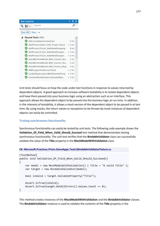 177
Unit tests should focus on how the code under test functions in response to values returned by
dependent objects. A good approach to increase software testability is to isolate dependent objects
and have them passed into your business logic using an abstraction such as an interface. This
approach allows the dependent object to be passed into the business logic at run time. In addition,
in the interests of testability, it allows a mock version of the dependent object to be passed in at test
time. By using mocks, the return values or exceptions to be thrown by mock instances of dependent
objects can easily be controlled.
Testing synchronous functionality
Synchronous functionality can easily be tested by unit tests. The following code example shows the
Validation_Of_Field_When_Valid_Should_Succeed test method that demonstrates testing
synchronous functionality. The unit test verifies that the BindableValidator class can successfully
validate the value of the Title property in the MockModelWithValidation class.
C#: Microsoft.Practices.Prism.StoreApps.TestsBindableValidatorFixture.cs
[TestMethod]
public void Validation_Of_Field_When_Valid_Should_Succeeed()
{
var model = new MockModelWithValidation() { Title = "A valid Title" };
var target = new BindableValidator(model);
bool isValid = target.ValidateProperty("Title");
Assert.IsTrue(isValid);
Assert.IsTrue(target.GetAllErrors().Values.Count == 0);
}
This method creates instances of the MockModelWithValidation and the BindableValidator classes.
The BindableValidator instance is used to validate the contents of the Title property in the
 
