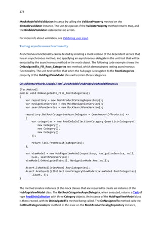 178
MockModelWithValidation instance by calling the ValidateProperty method on the
BindableValidator instance. The unit test passes if the ValidateProperty method returns true, and
the BindableValidator instance has no errors.
For more info about validation, see Validating user input.
Testing asynchronous functionality
Asynchronous functionality can be tested by creating a mock version of the dependent service that
has an asynchronous method, and specifying an asynchronous delegate in the unit test that will be
executed by the asynchronous method in the mock object. The following code example shows the
OnNavigatedTo_Fill_Root_Categories test method, which demonstrates testing asynchronous
functionality. The unit test verifies that when the hub page is navigated to the RootCategories
property of the HubPageViewModel class will contain three categories.
C#: AdventureWorks.UILogic.TestsViewModelsHubPageViewModelFixture.cs
[TestMethod]
public void OnNavigatedTo_Fill_RootCategories()
{
var repository = new MockProductCatalogRepository();
var navigationService = new MockNavigationService();
var searchPaneService = new MockSearchPaneService();
repository.GetRootCategoriesAsyncDelegate = (maxAmmountOfProducts) =>
{
var categories = new ReadOnlyCollection<Category>(new List<Category>{
new Category(),
new Category(),
new Category()
});
return Task.FromResult(categories);
};
var viewModel = new HubPageViewModel(repository, navigationService, null,
null, searchPaneService);
viewModel.OnNavigatedTo(null, NavigationMode.New, null);
Assert.IsNotNull(viewModel.RootCategories);
Assert.AreEqual(((ICollection<CategoryViewModel>)viewModel.RootCategories)
.Count, 3);
}
The method creates instances of the mock classes that are required to create an instance of the
HubPageViewModel class. The GetRootCategoriesAsyncDelegate, when executed, returns a Task of
type ReadOnlyCollection with three Category objects. An instance of the HubPageViewModel class
is then created, with its OnNavigatedTo method being called. The OnNavigatedTo method calls the
GetRootCategoriesAsync method, in this case on the MockProductCatalogRepository instance,
 