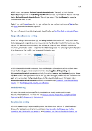 179
which in turn executes the GetRootCategoriesAsyncDelegate. The result of this is that the
RootCategories property of the HubPageViewModel instance is populated with the data returned
by the GetRootCategoriesAsyncDelegate. The unit test passes if the RootCategories property
contains three items of data.
Note If you use the await operator in a test method, the test method must return a Task and use
the async modifier in its method signature.
For more info about the unit testing tools in Visual Studio, see Verifying Code by Using Unit Tests.
Suspend and resume testing
When you debug a Windows Store app, the Debug Location toolbar contains a drop-down menu
that enables you to suspend, resume, or suspend and shut down (terminate) the running app. You
can use this feature to ensure that your app behaves as expected when Windows suspends or
resumes it, or activates it after a suspend and shutdown sequence. The following diagram shows the
drop-down menu that enables you to suspend the running app.
If you want to demonstrate suspending from the debugger, run AdventureWorks Shopper in the
Visual Studio debugger and set breakpoints in the MvvmAppBase.OnSuspending and
MvvmAppBase.InitializeFrameAsync methods. Then select Suspend and shutdown from the Debug
Location toolbar. The app will exit. Restart the app in the debugger, and the app will follow the code
path for resuming from the Terminated state. In AdventureWorks Shopper, this logic is in the
MvvmAppBase.InitializeFrameAsync method. For more info see Guidelines for app suspend and
resume and Handling suspend, resume, and activation.
Security testing
We used the STRIDE methodology for threat modeling as a basis for security testing in
AdventureWorks Shopper. For more info see Uncover Security Design Flaws Using The STRIDE
Approach and Windows security features test.
Localization testing
We used the Multilingual App Toolkit to provide pseudo-localized versions of AdventureWorks
Shopper for localization testing. For more info see How to use the Multilingual App Toolkit,
Guidelines and checklist for app resources, and Guidelines and checklist for globalizing your app .
 