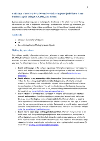 9
Guidance summary for AdventureWorks Shopper (Windows Store
business apps using C#, XAML, and Prism)
Business apps create a unique set of challenges for developers. In this article read about the key
decisions you will have to make when developing a Windows Store business app. In addition, you
can consult the checklists that provide a consolidated view of the guidance included with the
documentation and illustrated in the AdventureWorks Shopper reference implementation.
Applies to
 Windows Runtime for Windows 8
 C#
 Extensible Application Markup Language (XAML)
Making key decisions
This guidance provides information to developers who want to create a Windows Store app using
C#, XAML, the Windows Runtime, and modern development practices. When you develop a new
Windows Store app, you need to determine some key factors that will define the architecture of
your app. The following are many of the key decisions that you will need to make:
 Decide on the design of the end user experience . When planning Windows Store apps, you
should think more about what experience you want to provide to your users and less about
what Windows 8 features you want to include. For more info see Designing the user
experience.
 Decide whether to use a dependency injection container. Dependency injection containers
reduce the dependency coupling between objects by providing a facility to construct
instances of classes with their dependencies injected, and manage their lifetime based on
the configuration of the container. You will need to decide whether to use a dependency
injection container, which container to use, and how to register the lifetime of components.
For more info see Using the Model-View-ViewModel pattern.
 Decide whether to provide a clean separation of concerns between the user interface
controls and their logic. One of the most important decisions when creating a Windows
Store app is whether to place business logic in code-behind files, or whether to create a
clean separation of concerns between the user interface controls and their logic, in order to
make the app more maintainable and testable. If you decide to provide a clean separation of
concerns, there are then many decisions to be made about how to do this. For more info see
Using the Model-View-ViewModel pattern.
 Decide how to create pages and navigate between them. There are many decisions to be
made about page design including the page layout, what content should be displayed in
different page views, whether to include design time data on your pages, and whether to
make pages localizable and accessible. In addition, you must also make decisions about page
navigation including how to invoke navigation, and where navigation logic should reside. For
more info see Creating and navigating between pages.
 