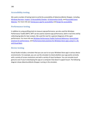 180
Accessibility testing
We used a number of testing tools to verify the accessibility of AdventureWorks Shopper, including
Windows Narrator, Inspect, UI Accessibility Checker, UI Automation Verify, and Accessible Event
Watcher. For more info see Testing your app for accessibility and Design for accessibility.
Performance testing
In addition to using profiling tools to measure app performance, we also used the Windows
Performance Toolkit (WPT). WPT can be used to examine app performance, both in real time and by
collecting log data for later analysis. We used this tool for a general diagnosis of the app's
performance. For more info see Windows Performance Toolkit Technical Reference, General best
practices for performance, and Performance best practices for Windows Store apps using C++, C#,
and Visual Basic.
Device testing
Visual Studio includes a simulator that you can use to run your Windows Store app in various device
environments. For example, you can use the simulator to check whether your app works correctly
with a variety of screen resolutions and with a variety of input hardware. You can simulate touch
gestures even if you're developing the app on a computer that doesn't support touch. The following
diagram shows AdventureWorks Shopper running in the simulator.
 