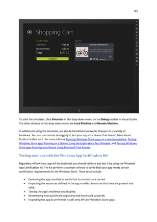 181
To start the simulator, click Simulator in the drop-down menu on the Debug toolbar in Visual Studio.
The other choices in this drop-down menu are Local Machine and Remote Machine.
In addition to using the simulator, we also tested AdventureWorks Shopper on a variety of
hardware. You can use remote debugging to test your app on a device that doesn't have Visual
Studio installed on it. For more info see Running Windows Store apps on a remote machine, Testing
Windows Store apps Running on a Device Using the Exploratory Test Window, and Testing Windows
Store apps Running on a Device Using Microsoft Test Runner.
Testing your app with the Windows App Certification Kit
Regardless of how your app will be deployed, you should validate and test it by using the Windows
App Certification Kit. The kit performs a number of tests to verify that your app meets certain
certification requirements for the Windows Store. These tests include:
 Examining the app manifest to verify that its contents are correct.
 Inspecting the resources defined in the app manifest to ensure that they are present and
valid.
 Testing the app's resilience and stability.
 Determining how quickly the app starts and how fast it suspends.
 Inspecting the app to verify that it calls only APIs for Windows Store apps.
 