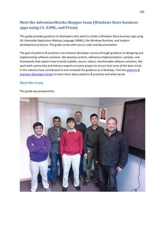 183
Meet the AdventureWorks Shopper team (Windows Store business
apps using C#, XAML, and Prism)
This guide provides guidance to developers who want to create a Windows Store business app using
C#, Extensible Application Markup Language (XAML), the Windows Runtime, and modern
development practices. The guide comes with source code and documentation.
The goal of patterns & practices is to enhance developer success through guidance on designing and
implementing software solutions. We develop content, reference implementations, samples, and
frameworks that explain how to build scalable, secure, robust, maintainable software solutions. We
work with community and industry experts on every project to ensure that some of the best minds
in the industry have contributed to and reviewed the guidance as it develops. Visit the patterns &
practices Developer Center to learn more about patterns & practices and what we do.
Meet the team
This guide was produced by:
 
