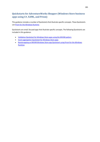 185
Quickstarts for AdventureWorks Shopper (Windows Store business
apps using C#, XAML, and Prism)
This guidance includes a number of Quickstarts that illustrate specific concepts. These Quickstarts
use Prism for the Windows Runtime.
Quickstarts are small, focused apps that illustrate specific concepts. The following Quickstarts are
included in this guidance:
 Validation Quickstart for Windows Store apps using the MVVM pattern
 Event aggregation Quickstart for Windows Store apps
 Bootstrapping an MVVM Windows Store app Quickstart using Prism for the Windows
Runtime
 