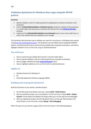 186
Validation Quickstart for Windows Store apps using the MVVM
pattern
Summary
 Specify validation rules for model properties by adding data annotation attributes to the
properties.
 Call the ValidatableBindableBase.ValidateProperties method to validate all the properties
in a model object that possesses an attribute that derives from the ValidationAttribute
attribute.
 Implement the ValidatableBindableBase.ErrorsChanged event in your view model class, in
order to be notified when the validation errors change.
This Quickstart demonstrates how to validate user input for correctness in a Windows Store app by
using Prism for the Windows Runtime. The Quickstart uses the Model-View-ViewModel (MVVM)
pattern, and demonstrates how to synchronously validate data using data annotations, and how to
highlight validation errors on the UI by using an attached behavior.
You will learn
 How to synchronously validate data stored in a bound model object.
 How to specify validation rules for model properties by using data annotations.
 How to trigger validation through PropertyChanged events.
 How to highlight validation errors on the UI with an attached behavior.
Applies to
 Windows Runtime for Windows 8
 C#
 Extensible Application Markup Language (XAML)
Building and running the Quickstart
Build the Quickstart as you would a standard project:
1. On the Microsoft Visual Studio menu bar, choose Build > Build Solution.
2. After you build the project, you must deploy it. On the menu bar, choose Build > Deploy
Solution. Visual Studio also deploys the project when you run the app from the debugger.
3. After you deploy the project, pick the Quickstart tile to run the app. Alternatively, from
Visual Studio, on the menu bar, choose Debug > Start Debugging.
When the app runs you will see a page similar to the one shown in the following diagram.
 