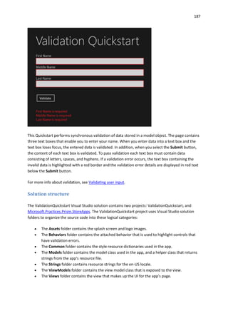 187
This Quickstart performs synchronous validation of data stored in a model object. The page contains
three text boxes that enable you to enter your name. When you enter data into a text box and the
text box loses focus, the entered data is validated. In addition, when you select the Submit button,
the content of each text box is validated. To pass validation each text box must contain data
consisting of letters, spaces, and hyphens. If a validation error occurs, the text box containing the
invalid data is highlighted with a red border and the validation error details are displayed in red text
below the Submit button.
For more info about validation, see Validating user input.
Solution structure
The ValidationQuickstart Visual Studio solution contains two projects: ValidationQuickstart, and
Microsoft.Practices.Prism.StoreApps. The ValidationQuickstart project uses Visual Studio solution
folders to organize the source code into these logical categories:
 The Assets folder contains the splash screen and logo images.
 The Behaviors folder contains the attached behavior that is used to highlight controls that
have validation errors.
 The Common folder contains the style resource dictionaries used in the app.
 The Models folder contains the model class used in the app, and a helper class that returns
strings from the app's resource file.
 The Strings folder contains resource strings for the en-US locale.
 The ViewModels folder contains the view model class that is exposed to the view.
 The Views folder contains the view that makes up the UI for the app's page.
 