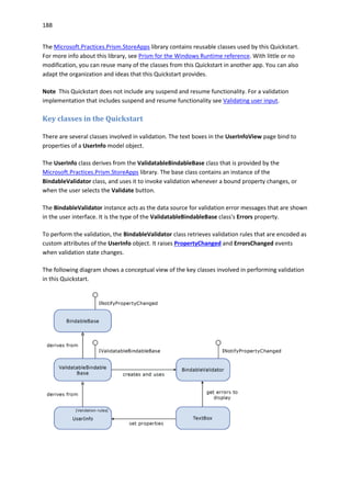 188
The Microsoft.Practices.Prism.StoreApps library contains reusable classes used by this Quickstart.
For more info about this library, see Prism for the Windows Runtime reference. With little or no
modification, you can reuse many of the classes from this Quickstart in another app. You can also
adapt the organization and ideas that this Quickstart provides.
Note This Quickstart does not include any suspend and resume functionality. For a validation
implementation that includes suspend and resume functionality see Validating user input.
Key classes in the Quickstart
There are several classes involved in validation. The text boxes in the UserInfoView page bind to
properties of a UserInfo model object.
The UserInfo class derives from the ValidatableBindableBase class that is provided by the
Microsoft.Practices.Prism.StoreApps library. The base class contains an instance of the
BindableValidator class, and uses it to invoke validation whenever a bound property changes, or
when the user selects the Validate button.
The BindableValidator instance acts as the data source for validation error messages that are shown
in the user interface. It is the type of the ValidatableBindableBase class's Errors property.
To perform the validation, the BindableValidator class retrieves validation rules that are encoded as
custom attributes of the UserInfo object. It raises PropertyChanged and ErrorsChanged events
when validation state changes.
The following diagram shows a conceptual view of the key classes involved in performing validation
in this Quickstart.
 