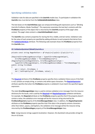 189
Specifying validation rules
Validation rules for data are specified in the UserInfo model class. To participate in validation the
UserInfo class must derive from the ValidatableBindableBase class.
The text boxes on the UserInfoView page use compound binding path expressions such as "{Binding
UserInfo.FirstName, Mode=TwoWay}". This expression associates the text box's contents with the
FirstName property of the object that is returned by the UserInfo property of the page's data
context. This page's data context is a UserInfoViewModel object.
The UserInfo class contains properties for storing the first, middle, and last names. Validation rules
for the value of each property are specified by adding attributes to each property that derive from
the ValidationAttribute attribute. The following code example shows the FirstName property from
the UserInfo class.
C#: ValidationQuickstartModelUserInfo.cs
private const string RegexPattern = @"Ap{L}+([p{Zs}-][p{L}]+)*z";
[Required(ErrorMessageResourceType = typeof(ErrorMessagesHelper),
ErrorMessageResourceName = "FirstNameRequired")]
[RegularExpression(RegexPattern, ErrorMessageResourceType =
typeof(ErrorMessagesHelper), ErrorMessageResourceName = "FirstNameRegex")]
public string FirstName
{
get { return _firstName; }
set { SetProperty(ref _firstName, value); }
}
The Required attribute of the FirstName property specifies that a validation failure occurs if the field
is null, contains an empty string, or contains only white-space characters. The RegularExpression
attribute specifies that when the FirstName property is validated it must match the specified regular
expression.
The static ErrorMessagesHelper class is used to retrieve validation error messages from the resource
dictionary for the locale, and is used by the Required and RegularExpression validation attributes.
For example, the Required attribute on the FirstName property specifies that if the property doesn't
contain a value, the validation error message will be the resource string returned by the
FirstNameRequired property of the ErrorMessagesHelper class. In addition, the RegularExpression
attribute on the FirstName property specifies that if the data in the property contains characters
other than letters, spaces, and hyphens, the validation error message will be the resource string
returned by the FirstNameRegex property of the ErrorMessagesHelper class.
Note Using resource strings supports localization. However, this Quickstart only provides strings for
the en-US locale.
 