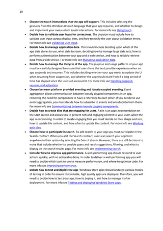 10
 Choose the touch interactions that the app will support. This includes selecting the
gestures from the Windows 8 touch language that your app requires, and whether to design
and implement your own custom touch interactions. For more info see Using touch.
 Decide how to validate user input for correctness. The decision must include how to
validate user input across physical tiers, and how to notify the user about validation errors.
For more info see Validating user input.
 Decide how to manage application data. This should include deciding upon which of the
app data stores to use, what data to roam, deciding how to manage large data sets, how to
perform authentication between your app and a web service, and how to reliably retrieve
data from a web service. For more info see Managing application data.
 Decide how to manage the lifecycle of the app. The purpose and usage patterns of your app
must be carefully designed to ensure that users have the best possible experience when an
app suspends and resumes. This includes deciding whether your app needs to update the UI
when resuming from suspension, and whether the app should start fresh if a long period of
time has elapsed since the user last accessed it. For more info see Handling suspend,
resume, and activation.
 Choose between platform provided eventing and loosely coupled eventing. Event
aggregation allows communication between loosely coupled components in an app,
removing the need for components to have a reference to each other. If you decide to use
event aggregation, you must decide how to subscribe to events and unsubscribe from them.
For more info see Communicating between loosely coupled components.
 Decide how to create tiles that are engaging for users. A tile is an app's representation on
the Start screen and allows you to present rich and engaging content to your users when the
app is not running. In order to create engaging tiles you must decide on their shape and size,
how to update tile content, and how often to update tile content. For more info see Working
with tiles.
 Choose how to participate in search. To add search to your app you must participate in the
Search contract. When you add the Search contract, users can search your app from
anywhere in their system by selecting the Search charm. However, there are still decisions to
make that include whether to provide query and result suggestions, filtering, and what to
display on the search results page. For more info see Implementing search.
 Consider how to improve app performance. A well-performing app should respond to user
actions quickly, with no noticeable delay. In order to deliver a well-performing app you will
need to decide which tools to use to measure performance, and where to optimize code. For
more info see Improving performance.
 Decide how to test and deploy the app. Windows Store apps should undergo various modes
of testing in order to ensure that reliable, high quality apps are deployed. Therefore, you will
need to decide how to test your app, how to deploy it, and how to manage it after
deployment. For more info see Testing and deploying Windows Store apps.
 