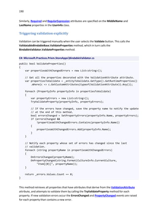 190
Similarly, Required and RegularExpression attributes are specified on the MiddleName and
LastName properties in the UserInfo class.
Triggering validation explicitly
Validation can be triggered manually when the user selects the Validate button. This calls the
ValidatableBindableBase.ValidateProperties method, which in turn calls the
BindableValidator.ValidateProperties method.
C#: Microsoft.Practices.Prism.StoreAppsBindableValidator.cs
public bool ValidateProperties()
{
var propertiesWithChangedErrors = new List<string>();
// Get all the properties decorated with the ValidationAttribute attribute.
var propertiesToValidate = _entityToValidate.GetType().GetRuntimeProperties()
.Where(c => c.GetCustomAttributes(typeof(ValidationAttribute)).Any());
foreach (PropertyInfo propertyInfo in propertiesToValidate)
{
var propertyErrors = new List<string>();
TryValidateProperty(propertyInfo, propertyErrors);
// If the errors have changed, save the property name to notify the update
// at the end of this method.
bool errorsChanged = SetPropertyErrors(propertyInfo.Name, propertyErrors);
if (errorsChanged &&
!propertiesWithChangedErrors.Contains(propertyInfo.Name))
{
propertiesWithChangedErrors.Add(propertyInfo.Name);
}
}
// Notify each property whose set of errors has changed since the last
// validation.
foreach (string propertyName in propertiesWithChangedErrors)
{
OnErrorsChanged(propertyName);
OnPropertyChanged(string.Format(CultureInfo.CurrentCulture,
"Item[{0}]", propertyName));
}
return _errors.Values.Count == 0;
}
This method retrieves all properties that have attributes that derive from the ValidationAttribute
attribute, and attempts to validate them by calling the TryValidateProperty method for each
property. If new validation errors occur the ErrorsChanged and PropertyChanged events are raised
for each property than contains a new error.
 