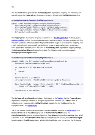 192
The attached behavior gets and sets the PropertyErrors dependency property. The following code
example shows the PropertyErrors dependency property defined in the HighlightOnErrors class.
C#: ValidationQuickstartBehaviorsHighlightOnErrors.cs
public static DependencyProperty PropertyErrorsProperty =
DependencyProperty.RegisterAttached("PropertyErrors",
typeof(ReadOnlyCollection<string>), typeof(HighlightOnErrors),
new PropertyMetadata(BindableValidator.EmptyErrorsCollection,
OnPropertyErrorsChanged));
The PropertyErrors dependency property is registered as a ReadOnlyCollection of strings, by the
RegisterAttached method. The dependency property also has property metadata assigned to it. This
metadata specifies a default value that the property system assigns to all cases of the property, and
a static method that is automatically invoked by the property system whenever a new property
value is detected. Therefore, when the value of the PropertyErrors dependency property changes,
the OnPropertyErrorsChanged method is invoked. The following code example shows the
OnPropertyErrorsChanged method.
C#: ValidationQuickstartBehaviorsHighlightOnErrors.cs
private static void OnPropertyErrorsChanged(DependencyObject d,
DependencyPropertyChangedEventArgs args)
{
if (args == null || args.NewValue == null)
{
return;
}
TextBox textBox = (TextBox)d;
var propertyErrors = (ReadOnlyCollection<string>)args.NewValue;
Style textBoxStyle = (propertyErrors.Count() > 0) ? (Style)Application.Current
.Resources["HighlightTextStyle"] : null;
textBox.Style = textBoxStyle;
}
The OnPropertyErrorsChanged method gets the instance of the TextBox that the PropertyErrors
dependency property is attached to, and gets any validation errors for the TextBox. Then, if
validation errors are present the HighlightTextStyle is applied to the TextBox, so that it is
highlighted with a red BorderBrush.
The UI also displays validation error messages below the Submit button in an ItemsControl. This
ItemsControl binds to the AllErrors property of the UserInfoViewModel class. The
UserInfoViewModel constructor subscribes to the ErrorsChanged event of the UserInfo class, which
is provided by the ValidatableBindableBase class. When this event is raised, the OnErrorsChanged
handler updates the AllErrors property with the list of validation error strings from the dictionary
 