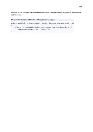 193
returned by the call to the GetAllErrors method on the UserInfo instance, as shown in the following
code example.
C#: ValidationQuickstartViewModelsUserInfoViewModel.cs
private void OnErrorsChanged(object sender, DataErrorsChangedEventArgs e)
{
AllErrors = new ReadOnlyCollection<string>(_userInfo.GetAllErrors()
.Values.SelectMany(c => c).ToList());
}
 