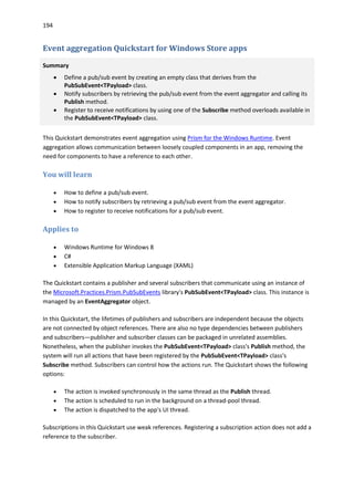 194
Event aggregation Quickstart for Windows Store apps
Summary
 Define a pub/sub event by creating an empty class that derives from the
PubSubEvent<TPayload> class.
 Notify subscribers by retrieving the pub/sub event from the event aggregator and calling its
Publish method.
 Register to receive notifications by using one of the Subscribe method overloads available in
the PubSubEvent<TPayload> class.
This Quickstart demonstrates event aggregation using Prism for the Windows Runtime. Event
aggregation allows communication between loosely coupled components in an app, removing the
need for components to have a reference to each other.
You will learn
 How to define a pub/sub event.
 How to notify subscribers by retrieving a pub/sub event from the event aggregator.
 How to register to receive notifications for a pub/sub event.
Applies to
 Windows Runtime for Windows 8
 C#
 Extensible Application Markup Language (XAML)
The Quickstart contains a publisher and several subscribers that communicate using an instance of
the Microsoft.Practices.Prism.PubSubEvents library's PubSubEvent<TPayload> class. This instance is
managed by an EventAggregator object.
In this Quickstart, the lifetimes of publishers and subscribers are independent because the objects
are not connected by object references. There are also no type dependencies between publishers
and subscribers—publisher and subscriber classes can be packaged in unrelated assemblies.
Nonetheless, when the publisher invokes the PubSubEvent<TPayload> class's Publish method, the
system will run all actions that have been registered by the PubSubEvent<TPayload> class's
Subscribe method. Subscribers can control how the actions run. The Quickstart shows the following
options:
 The action is invoked synchronously in the same thread as the Publish thread.
 The action is scheduled to run in the background on a thread-pool thread.
 The action is dispatched to the app's UI thread.
Subscriptions in this Quickstart use weak references. Registering a subscription action does not add a
reference to the subscriber.
 