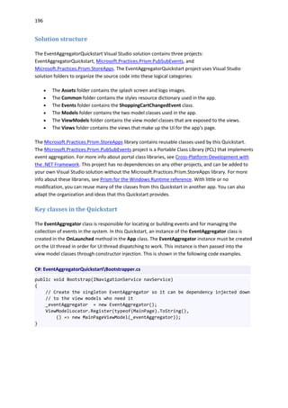 196
Solution structure
The EventAggregatorQuickstart Visual Studio solution contains three projects:
EventAggregatorQuickstart, Microsoft.Practices.Prism.PubSubEvents, and
Microsoft.Practices.Prism.StoreApps. The EventAggregatorQuickstart project uses Visual Studio
solution folders to organize the source code into these logical categories:
 The Assets folder contains the splash screen and logo images.
 The Common folder contains the styles resource dictionary used in the app.
 The Events folder contains the ShoppingCartChangedEvent class.
 The Models folder contains the two model classes used in the app.
 The ViewModels folder contains the view model classes that are exposed to the views.
 The Views folder contains the views that make up the UI for the app's page.
The Microsoft.Practices.Prism.StoreApps library contains reusable classes used by this Quickstart.
The Microsoft.Practices.Prism.PubSubEvents project is a Portable Class Library (PCL) that implements
event aggregation. For more info about portal class libraries, see Cross-Platform Development with
the .NET Framework. This project has no dependencies on any other projects, and can be added to
your own Visual Studio solution without the Microsoft.Practices.Prism.StoreApps library. For more
info about these libraries, see Prism for the Windows Runtime reference. With little or no
modification, you can reuse many of the classes from this Quickstart in another app. You can also
adapt the organization and ideas that this Quickstart provides.
Key classes in the Quickstart
The EventAggregator class is responsible for locating or building events and for managing the
collection of events in the system. In this Quickstart, an instance of the EventAggregator class is
created in the OnLaunched method in the App class. The EventAggregator instance must be created
on the UI thread in order for UI thread dispatching to work. This instance is then passed into the
view model classes through constructor injection. This is shown in the following code examples.
C#: EventAggregatorQuickstartBootstrapper.cs
public void Bootstrap(INavigationService navService)
{
// Create the singleton EventAggregator so it can be dependency injected down
// to the view models who need it
_eventAggregator = new EventAggregator();
ViewModelLocator.Register(typeof(MainPage).ToString(),
() => new MainPageViewModel(_eventAggregator));
}
 
