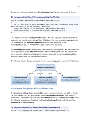 197
The app has a singleton instance of the EventAggregator class that is created on the UI thread.
C#: EventAggregatorQuickstartViewModelsMainPageViewModel.cs
public MainPageViewModel(IEventAggregator eventAggregator)
{
// Pass the injected event aggregator singleton down to children since there
is no container to do the dependency injection
SubscriberViewModel = new SubscriberViewModel(eventAggregator);
PublisherViewModel = new PublisherViewModel(eventAggregator);
}
View models, such as the MainPageViewModel, take the event aggregator object as a constructor
parameter and pass this object to any of their child objects that need to use event aggregation. In
the code example, the MainPageViewModel passes the event aggregator to the
SubscriberViewModel and PublisherViewModel instances that it contains.
The PubSubEvent<TPayload> class connects event publishers and subscribers, and is the base class
for an app's specific events. TPayload is the type of the event's payload, and is the argument that
will be passed to subscribers when an event is published. Compile-time checking helps publishers
and subscribers provide successful event connection.
The following diagram shows a conceptual view of how event aggregation is used in this Quickstart.
Defining the ShoppingCartChangedEvent class
The ShoppingCartChangedEvent class's Publish method is invoked when the user adds an item to
the shopping cart. This class, which derives from the PubSubEvent<TPayload> class, is used to
communicate between the loosely coupled PublisherViewModel and SubscriberViewModel classes.
The following code example shows how the ShoppingCartChangedEvent is defined, specifying
ShoppingCart as the payload type.
C#: EventAggregatorQuickstartEventsShoppingCartChangedEvent.cs
public class ShoppingCartChangedEvent : PubSubEvent<ShoppingCart> { }
 
