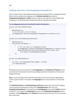198
Notifying subscribers of the ShoppingCartChangedEvent
Users can add an item to the shopping cart from both the UI thread and from a background thread.
When an item is added to the shopping cart the PublisherViewModel class calls the
ShoppingCartChangedEvent’s Publish method in order to alert subscribers of the change to the
shopping cart. The following code example shows how the subscribers are notified.
C#: EventAggregatorQuickstartViewModelsPublisherViewModel.cs
private void PublishOnUIThread()
{
AddItemToCart();
// Fire the event on the UI thread
_eventAggregator.GetEvent<ShoppingCartChangedEvent>().Publish(_cart);
}
private void PublishOnBackgroundThread()
{
AddItemToCart();
Task.Factory.StartNew(() =>
{
// Fire the event on a background thread
_eventAggregator.GetEvent<ShoppingCartChangedEvent>().Publish(_cart);
Debug.WriteLine(String.Format("Publishing from thread: {0}",
Environment.CurrentManagedThreadId));
});
}
private void AddItemToCart()
{
var item = new ShoppingCartItem("Widget", 19.99m);
_cart.AddItem(item);
}
Publishing can occur from any thread. The EventAggregator and PubSubEvent<TPayload> classes
are thread safe. The Quickstart shows this by notifying subscribers from both the UI thread and a
background thread.
Note If you access objects from more than one thread you must ensure that you appropriately
serialize reads and writes. For example, the ShoppingCart class in this Quickstart is a thread safe
class.
The PublishOnUIThread and PublishOnBackgroundThread methods add an item to the shopping
cart by creating and initializing an instance of the ShoppingCartItem class. Then, the
ShoppingCartChangedEvent is retrieved from the EventAggregator class and the Publish method is
invoked on it. This supplies the ShoppingCart instance as the ShoppingCartChangedEvent event's
parameter. The EventAggregator class's GetEvent method constructs the event if it has not already
been constructed.
 