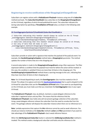 199
Registering to receive notifications of the ShoppingCartChangedEvent
Subscribers can register actions with a PubSubEvent<TPayload> instance using one of its Subscribe
method overloads. The SubscriberViewModel class subscribes to the ShoppingCartChangedEvent
on the UI thread, regardless of which thread published the event. The subscriber indicates this
during subscription by specifying a ThreadOption.UIThread value, as shown in the following code
example.
C#: EventAggregatorQuickstartViewModelsSubscriberViewModel.cs
// Subscribe indicating this handler should always be called on the UI Thread
_eventAggregator.GetEvent<ShoppingCartChangedEvent>()
.Subscribe(HandleShoppingCartUpdate, ThreadOption.UIThread);
// Subscribe indicating that this handler should always be called on UI thread,
// but only if more than 10 items in cart
_eventAggregator.GetEvent<ShoppingCartChangedEvent>()
.Subscribe(HandleShoppingCartUpdateFiltered, ThreadOption.UIThread, false,
IsCartCountPossiblyTooHigh);
Subscribers provide an action with a signature that matches the payload of the pub/sub event. For
example, the HandleShoppingCartUpdate method takes a ShoppingCart parameter. The method
updates the number of items that are in the shopping cart.
A second subscription is made to the ShoppingCartChangedEvent using a filter expression. The filter
expression defines a condition that the payload must meet for before the action will be invoked. In
this case, the condition is satisfied if there are more than 10 items in the shopping cart. The
HandleShoppingCartUpdateFiltered method shows a warning message to the user, indicating that
they have more than 10 items in their shopping cart.
Note For UI thread dispatching to work, the EventAggregator class must be created on the UI
thread. This allows it to capture and store the SynchronizationContext that is used to dispatch to the
UI thread for subscribers that use the ThreadOption.UIThread value. If you want to use dispatching
on the UI thread, you must make sure that you instantiate the EventAggregator class in your app's
UI thread.
The PubSubEvent<TPayload> class, by default, maintains a weak delegate reference to the
subscriber's registered action and any filter. This means that the reference that the
PubSubEvent<TPayload> class holds onto will not prevent garbage collection of the subscriber.
Using a weak delegate reference relieves the subscriber from the need to unsubscribe from the
event. The garbage collector will dispose the subscriber instance when there are no references to it.
Note Lambda expressions that capture the this reference cannot be used as weak references. You
should use instance methods as the Subscribe method's action and filter parameters if you want to
take advantage of the PubSubEvent<TPayload> class's weak reference feature.
When the Add Background Subscriber button is selected the AddBackgroundSubscriber method is
invoked. This method creates a background subscriber and holds onto the reference to the
 
