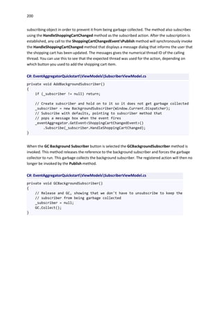 200
subscribing object in order to prevent it from being garbage collected. The method also subscribes
using the HandleShoppingCartChanged method as the subscribed action. After the subscription is
established, any call to the ShoppingCartChangedEvent'sPublish method will synchronously invoke
the HandleShoppingCartChanged method that displays a message dialog that informs the user that
the shopping cart has been updated. The messages gives the numerical thread ID of the calling
thread. You can use this to see that the expected thread was used for the action, depending on
which button you used to add the shopping cart item.
C#: EventAggregatorQuickstartViewModelsSubscriberViewModel.cs
private void AddBackgroundSubscriber()
{
if (_subscriber != null) return;
// Create subscriber and hold on to it so it does not get garbage collected
_subscriber = new BackgroundSubscriber(Window.Current.Dispatcher);
// Subscribe with defaults, pointing to subscriber method that
// pops a message box when the event fires
_eventAggregator.GetEvent<ShoppingCartChangedEvent>()
.Subscribe(_subscriber.HandleShoppingCartChanged);
}
When the GC Background Subscriber button is selected the GCBackgroundSubscriber method is
invoked. This method releases the reference to the background subscriber and forces the garbage
collector to run. This garbage collects the background subscriber. The registered action will then no
longer be invoked by the Publish method.
C#: EventAggregatorQuickstartViewModelsSubscriberViewModel.cs
private void GCBackgroundSubscriber()
{
// Release and GC, showing that we don't have to unsubscribe to keep the
// subscriber from being garbage collected
_subscriber = null;
GC.Collect();
}
 