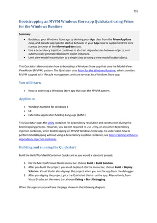 201
Bootstrapping an MVVM Windows Store app Quickstart using Prism
for the Windows Runtime
Summary
 Bootstrap your Windows Store app by deriving your App class from the MvvmAppBase
class, and provide app specific startup behavior in your App class to supplement the core
startup behavior of the MvvmAppBase class.
 Use a dependency injection container to abstract dependencies between objects, and
automatically generate dependent object instances.
 Limit view model instantiation to a single class by using a view model locator object.
This Quickstart demonstrates how to bootstrap a Windows Store app that uses the Model-View-
ViewModel (MVVM) pattern. The Quickstart uses Prism for the Windows Runtime, which provides
MVVM support with lifecycle management and core services to a Windows Store app.
You will learn
 How to bootstrap a Windows Store app that uses the MVVM pattern.
Applies to
 Windows Runtime for Windows 8
 C#
 Extensible Application Markup Language (XAML)
This Quickstart uses the Unity container for dependency resolution and construction during the
bootstrapping process. However, you are not required to use Unity, or any other dependency
injection container, when bootstrapping an MVVM Windows Store app. To understand how to
perform bootstrapping without using a dependency injection container, see Bootstrapping without a
dependency injection container.
Building and running the Quickstart
Build the HelloWorldWithContainer Quickstart as you would a standard project:
1. On the Microsoft Visual Studio menu bar, choose Build > Build Solution.
2. After you build the project, you must deploy it. On the menu bar, choose Build > Deploy
Solution. Visual Studio also deploys the project when you run the app from the debugger.
3. After you deploy the project, pick the Quickstart tile to run the app. Alternatively, from
Visual Studio, on the menu bar, choose Debug > Start Debugging.
When the app runs you will see the page shown in the following diagram.
 