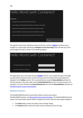 202
The page lists some of the architectural features of Prism, and has a Button that allows you to
navigate to a second page. Selecting the Navigate To User Input Page button will take you to the
second page of the app, as shown in the following diagram.
This page allows you to enter data into two TextBox controls. If you suspend the app on this page
any data will be serialized to disk, and when the app resumes the data will be deserialized and
displayed in the TextBox controls. This is accomplished by using the RestorableState attribute for
the data retained in the view model, and the SessionStateService class for the data retained in the
repository. For more info about the SessionStateService class and the RestorableState attribute see
Handling suspend, resume, and activation.
Solution structure
The HelloWorldWithContainer Visual Studio solution contains two projects:
HelloWorldWithContainer, and Microsoft.Practices.Prism.StoreApps. The HelloWorldWithContainer
project uses Visual Studio solution folders to organize the source code into these logical categories:
 The Assets folder contains the splash screen and logo images.
 The Common folder contains the styles resource dictionary used in the app.
 