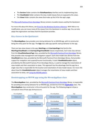 203
 The Services folder contains the IDataRepository interface and its implementing class.
 The ViewModels folder contains the view model classes that are exposed to the views.
 The Views folder contains the views that make up the UI for the app's page.
The Microsoft.Practices.Prism.StoreApps library contains reusable classes used by this Quickstart.
For more info about this library, see Prism for the Windows Runtime reference. With little or no
modification, you can reuse many of the classes from this Quickstart in another app. You can also
adapt the organization and ideas that this Quickstart provides.
Key classes in the Quickstart
The MvvmAppBase class provides core startup behavior for an MVVM app, with its constructor
being the entry point for the app. The App class adds app specific startup behavior to the app.
There are two view classes in the app, MainPage and UserInputPage that bind to the
MainPageViewModel and UserInputPageViewModel classes respectively. Each view class derives
from the VisualStateAwarePage class, provided by the Microsoft.Practices.Prism.StoreApps library,
that provides view management and navigation support. Each view model class derives from the
ViewModel base class, provided by the Microsoft.Practices.Prism.StoreApps library, that provides
support for navigation and suspend/resume functionality. A static ViewModelLocator object,
provided by the Microsoft.Practices.Prism.StoreApps library, is used to manage the instantiation of
view models and their association to views. This approach has the advantage that the app has a
single class that is responsible for the location and instantiation of view model classes. For more info
about how the ViewModelLocator object manages the instantiation of view models and their
association to views, see Using the MVVM pattern.
Bootstrapping an MVVM app using the MvvmAppBase class
The MvvmAppBase class, provided by the Microsoft.Practices.Prism.StoreApps library, is responsible
for providing core startup behavior for an MVVM app, and derives from the Application class. The
MvvmAppBase class constructor is the entry point for the app. The following diagram shows a
conceptual view of how app startup occurs.
 