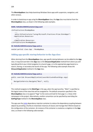204
The MvvmAppBase class helps bootstrap Windows Store apps with suspension, navigation, and
other services.
In order to bootstrap an app using the MvvmAppBase class, the App class must derive from the
MvvmAppBase class, as shown in the following code examples.
XAML: HelloWorldWithContainerApp.xaml
<Infrastructure:MvvmAppBase
...
xmlns:Infrastructure="using:Microsoft.Practices.Prism.StoreApps">
<Application.Resources>
...
</Application.Resources>
</Infrastructure:MvvmAppBase>
C#: HelloWorldWithContainerApp.xaml.cs
sealed partial class App : MvvmAppBase
Adding app specific startup behavior to the App class
When deriving from the MvvmAppBase class, app specific startup behavior can be added to the App
class. A required override in the App class is the OnLaunchApplication method from where you will
typically perform your initial navigation to a launch page, or to the appropriate page based on a
search, sharing, or secondary tile launch of the app. The following code example shows the
OnLaunchApplication method in the App class.
C#: HelloWorldWithContainerApp.xaml.cs
public override OnLaunchApplication(LaunchActivatedEventArgs args)
{
NavigationService.Navigate("Main", null);
}
This method navigates to the MainPage in the app, when the app launches. "Main" is specified as
the logical name of the view that will be navigated to. The default convention specified in the
MvvmAppBase class is to append "Page" to the name and look for that page in a .Views child
namespace in the project. Alternatively, another convention can be specified by overriding the
GetPageType method in the MvvmAppBase class.
The app uses the Unity dependency injection container to reduce the dependency coupling between
objects by providing a facility to instantiate instances of classes and manage their lifetime based on
the configuration of the container. An instance of the container is created as a singleton in the App
class, as shown in the following code example.
 