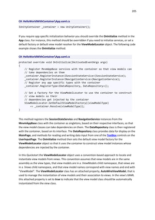 205
C#: HelloWorldWithContainerApp.xaml.cs
IUnityContainer _container = new UnityContainer();
If you require app specific initialization behavior you should override the OnInitialize method in the
App class. For instance, this method should be overridden if you need to initialize services, or set a
default factory or default view model resolver for the ViewModelLocator object. The following code
example shows the OnInitialize method.
C#: HelloWorldWithContainerApp.xaml.cs
protected override void OnInitialize(IActivatedEventArgs args)
{
// Register MvvmAppBase services with the container so that view models can
// take dependencies on them
_container.RegisterInstance<ISessionStateService>(SessionStateService);
_container.RegisterInstance<INavigationService>(NavigationService);
// Register any app specific types with the container
_container.RegisterType<IDataRepository, DataRepository>();
// Set a factory for the ViewModelLocator to use the container to construct
// view models so their
// dependencies get injected by the container
ViewModelLocator.SetDefaultViewModelFactory((viewModelType)
=> _container.Resolve(viewModelType));
}
This method registers the SessionStateService and NavigationService instances from the
MvvmAppBase class with the container as singletons, based on their respective interfaces, so that
the view model classes can take dependencies on them. The DataRepository class is then registered
with the container, based on its interface. The DataRepository class provides data for display on the
MainPage, and methods for reading and writing data input from one of the TextBox controls on the
UserInputPage. The OnInitialize method then sets the default view model factory for the
ViewModelLocator object so that it uses the container to construct view model instances whose
dependencies are injected by the container.
In this Quickstart the ViewModelLocator object uses a convention-based approach to locate and
instantiate view models from views. This convention assumes that view models are in the same
assembly as the view types, that view models are in a .ViewModels child namespace, that views are
in a .Views child namespace, and that view model names correspond with view names and end with
"ViewModel". The ViewModelLocator class has an attached property, AutoWireViewModel, that is
used to manage the instantiation of view models and their association to views. In the view's XAML
this attached property is set to true to indicate that the view model class should be automatically
instantiated from the view class.
 