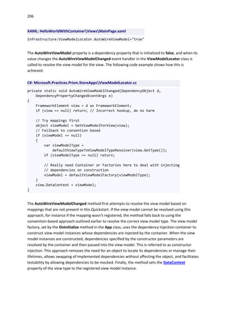 206
XAML: HelloWorldWithContainerViewsMainPage.xaml
Infrastructure:ViewModelLocator.AutoWireViewModel="true"
The AutoWireViewModel property is a dependency property that is initialized to false, and when its
value changes the AutoWireViewModelChanged event handler in the ViewModelLocator class is
called to resolve the view model for the view. The following code example shows how this is
achieved.
C#: Microsoft.Practices.Prism.StoreAppsViewModelLocator.cs
private static void AutoWireViewModelChanged(DependencyObject d,
DependencyPropertyChangedEventArgs e)
{
FrameworkElement view = d as FrameworkElement;
if (view == null) return; // Incorrect hookup, do no harm
// Try mappings first
object viewModel = GetViewModelForView(view);
// Fallback to convention based
if (viewModel == null)
{
var viewModelType =
defaultViewTypeToViewModelTypeResolver(view.GetType());
if (viewModelType == null) return;
// Really need Container or Factories here to deal with injecting
// dependencies on construction
viewModel = defaultViewModelFactory(viewModelType);
}
view.DataContext = viewModel;
}
The AutoWireViewModelChanged method first attempts to resolve the view model based on
mappings that are not present in this Quickstart. If the view model cannot be resolved using this
approach, for instance if the mapping wasn't registered, the method falls back to using the
convention-based approach outlined earlier to resolve the correct view model type. The view model
factory, set by the OnInitialize method in the App class, uses the dependency injection container to
construct view model instances whose dependencies are injected by the container. When the view
model instances are constructed, dependencies specified by the constructor parameters are
resolved by the container and then passed into the view model. This is referred to as constructor
injection. This approach removes the need for an object to locate its dependencies or manage their
lifetimes, allows swapping of implemented dependencies without affecting the object, and facilitates
testability by allowing dependencies to be mocked. Finally, the method sets the DataContext
property of the view type to the registered view model instance.
 