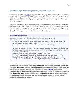 207
Bootstrapping without a dependency injection container
You are not required to use Unity, or any other dependency injection container, when bootstrapping
Windows Store apps. The HelloWorld Quickstart demonstrates how to bootstrap a Windows Store
app that uses the MVVM pattern by registering factory methods against view types, with a view
model locator object.
As previously mentioned, if you require app specific initialization behavior you should override the
OnInitialize method in the App class. For instance, this method should be overridden if you need to
initialize services, or set a default factory or default view model resolver for the ViewModelLocator
object. The following code example shows the OnInitialize method.
C#: HelloWorldApp.xaml.cs
protected override void OnInitialize(IActivatedEventArgs args)
{
// New up the singleton data repository, and pass it the state service it
// depends on from the base class
_dataRepository = new DataRepository(SessionStateService);
// Register factory methods for the ViewModelLocator for each view model that
// takes dependencies so that you can pass in the dependent services from the
// factory method here.
ViewModelLocator.Register(typeof(MainPage).ToString(),
() => new MainPageViewModel(_dataRepository, NavigationService));
ViewModelLocator.Register(typeof(UserInputPage).ToString(),
() => new UserInputPageViewModel(_dataRepository, NavigationService));
}
This method creates a singleton from the DataRepository class, passing in the SessionStateService
from the MvvmAppBase class. The DataRepository class provides data for display on the MainPage,
and methods for reading and writing data input from one of the TextBox controls on the
UserInputPage. The OnInitialize method also registers a factory method for each view type with the
static ViewModelLocator object. This ensures that the ViewModelLocator object instantiates the
correct view model object for a view type, passing in dependent services to the view model
constructor from the factory method.
 