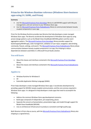 208
Prism for the Windows Runtime reference (Windows Store business
apps using C#, XAML, and Prism)
Summary
 Use the Microsoft.Practices.Prism.StoreApps library to add MVVM support with lifecycle
management, and core services to your Windows Store app.
 Use the Microsoft.Practices.Prism.PubSubEvents library to communicate between loosely
coupled components in your app.
Prism for the Windows Runtime provides two libraries that help developers create managed
Windows Store apps. The libraries accelerate the development of Windows Store apps by using
proven design patterns such as the Model-View-ViewModel (MVVM) pattern and the event
aggregation pattern. The Microsoft.Practices.Prism.StoreApps library provides support for
bootstrapping MVVM apps, state management, validation of user input, navigation, data binding,
commands, Flyouts, settings, and search. The Microsoft.Practices.Prism.PubSubEvents library allows
communication between loosely coupled components in an app, thus helping to reduce
dependencies between assemblies in a Microsoft Visual Studio solution.
You will learn
 About the classes and interfaces contained in the Microsoft.Practices.Prism.StoreApps
library.
 About the classes and interfaces contained in the Microsoft.Practices.Prism.PubSubEvents
library.
Applies to
 Windows Runtime for Windows 8
 C#
 Extensible Application Markup Language (XAML)
Prism helps developers create managed Windows Store apps. It accelerates development by
providing support for MVVM, loosely coupled communication, and the core services required in
Windows Store apps. It is designed to help developers create apps that need to accomplish the
following:
 Address the common Windows Store app development scenarios.
 Build apps composed of independent, yet cooperating, pieces.
 Separate the concerns of presentation, presentation logic, and model through support for
Model-View-ViewModel (MVVM).
 Use an architectural infrastructure to produce a consistent and high quality app.
Both libraries in Prism ship as source, with the Microsoft.Practices.Prism.PubSubEvents library also
shipping as a signed binary.
 