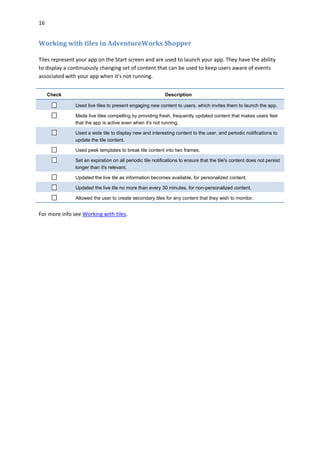 16
Working with tiles in AdventureWorks Shopper
Tiles represent your app on the Start screen and are used to launch your app. They have the ability
to display a continuously changing set of content that can be used to keep users aware of events
associated with your app when it's not running.
Check Description
Used live tiles to present engaging new content to users, which invites them to launch the app.
Made live tiles compelling by providing fresh, frequently updated content that makes users feel
that the app is active even when it's not running.
Used a wide tile to display new and interesting content to the user, and periodic notifications to
update the tile content.
Used peek templates to break tile content into two frames.
Set an expiration on all periodic tile notifications to ensure that the tile's content does not persist
longer than it's relevant.
Updated the live tile as information becomes available, for personalized content.
Updated the live tile no more than every 30 minutes, for non-personalized content.
Allowed the user to create secondary tiles for any content that they wish to monitor.
For more info see Working with tiles.
 