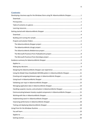 iii
Contents
Developing a business app for the Windows Store using C#: AdventureWorks Shopper......................1
Download............................................................................................................................................1
Prerequisites .......................................................................................................................................1
Table of contents at a glance..............................................................................................................2
Learning resources..............................................................................................................................3
Getting started with AdventureWorks Shopper ....................................................................................4
Download............................................................................................................................................4
Building and running the sample........................................................................................................4
Projects and solution folders ..............................................................................................................5
The AdventureWorks.Shopper project...........................................................................................6
The AdventureWorks.UILogic project.............................................................................................7
The AdventureWorks.WebServices project....................................................................................7
The Microsoft.Practices.Prism.PubSubEvents project....................................................................8
The Microsoft.Practices.Prism.StoreApps project..........................................................................8
Guidance summary for AdventureWorks Shopper ................................................................................9
Applies to ............................................................................................................................................9
Making key decisions..........................................................................................................................9
Designing the AdventureWorks Shopper user experience...............................................................11
Using the Model-View-ViewModel (MVVM) pattern in AdventureWorks Shopper ........................11
Creating and navigating between pages in AdventureWorks Shopper............................................12
Using touch in AdventureWorks Shopper ........................................................................................13
Validating user input in AdventureWorks Shopper..........................................................................13
Managing application data in AdventureWorks Shopper.................................................................14
Handling suspend, resume, and activation in AdventureWorks Shopper........................................14
Communicating between loosely coupled components in AdventureWorks Shopper....................15
Working with tiles in AdventureWorks Shopper ..............................................................................16
Implementing search in AdventureWorks Shopper .........................................................................17
Improving performance in AdventureWorks Shopper .....................................................................18
Testing and deploying AdventureWorks Shopper............................................................................18
Using Prism for the Windows Runtime ................................................................................................19
You will learn.....................................................................................................................................19
Applies to ..........................................................................................................................................19
Getting started..................................................................................................................................20
 