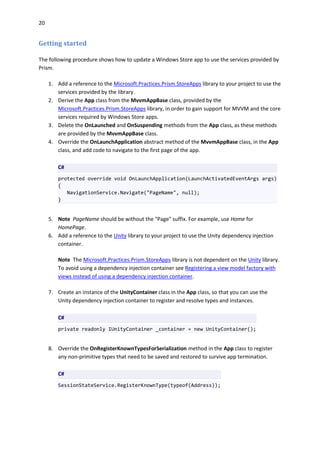 20
Getting started
The following procedure shows how to update a Windows Store app to use the services provided by
Prism.
1. Add a reference to the Microsoft.Practices.Prism.StoreApps library to your project to use the
services provided by the library.
2. Derive the App class from the MvvmAppBase class, provided by the
Microsoft.Practices.Prism.StoreApps library, in order to gain support for MVVM and the core
services required by Windows Store apps.
3. Delete the OnLaunched and OnSuspending methods from the App class, as these methods
are provided by the MvvmAppBase class.
4. Override the OnLaunchApplication abstract method of the MvvmAppBase class, in the App
class, and add code to navigate to the first page of the app.
C#
protected override void OnLaunchApplication(LaunchActivatedEventArgs args)
{
NavigationService.Navigate("PageName", null);
}
5. Note PageName should be without the "Page" suffix. For example, use Home for
HomePage.
6. Add a reference to the Unity library to your project to use the Unity dependency injection
container.
Note The Microsoft.Practices.Prism.StoreApps library is not dependent on the Unity library.
To avoid using a dependency injection container see Registering a view model factory with
views instead of using a dependency injection container.
7. Create an instance of the UnityContainer class in the App class, so that you can use the
Unity dependency injection container to register and resolve types and instances.
C#
private readonly IUnityContainer _container = new UnityContainer();
8. Override the OnRegisterKnownTypesForSerialization method in the App class to register
any non-primitive types that need to be saved and restored to survive app termination.
C#
SessionStateService.RegisterKnownType(typeof(Address));
 