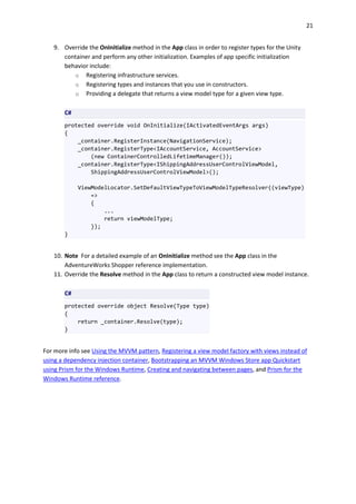 21
9. Override the OnInitialize method in the App class in order to register types for the Unity
container and perform any other initialization. Examples of app specific initialization
behavior include:
o Registering infrastructure services.
o Registering types and instances that you use in constructors.
o Providing a delegate that returns a view model type for a given view type.
C#
protected override void OnInitialize(IActivatedEventArgs args)
{
_container.RegisterInstance(NavigationService);
_container.RegisterType<IAccountService, AccountService>
(new ContainerControlledLifetimeManager());
_container.RegisterType<IShippingAddressUserControlViewModel,
ShippingAddressUserControlViewModel>();
ViewModelLocator.SetDefaultViewTypeToViewModelTypeResolver((viewType)
=>
{
...
return viewModelType;
});
}
10. Note For a detailed example of an OnInitialize method see the App class in the
AdventureWorks Shopper reference implementation.
11. Override the Resolve method in the App class to return a constructed view model instance.
C#
protected override object Resolve(Type type)
{
return _container.Resolve(type);
}
For more info see Using the MVVM pattern, Registering a view model factory with views instead of
using a dependency injection container, Bootstrapping an MVVM Windows Store app Quickstart
using Prism for the Windows Runtime, Creating and navigating between pages, and Prism for the
Windows Runtime reference.
 