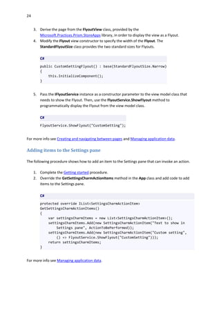 24
3. Derive the page from the FlyoutView class, provided by the
Microsoft.Practices.Prism.StoreApps library, in order to display the view as a Flyout.
4. Modify the Flyout view constructor to specify the width of the Flyout. The
StandardFlyoutSize class provides the two standard sizes for Flyouts.
C#
public CustomSettingFlyout() : base(StandardFlyoutSize.Narrow)
{
this.InitializeComponent();
}
5. Pass the IFlyoutService instance as a constructor parameter to the view model class that
needs to show the Flyout. Then, use the FlyoutService.ShowFlyout method to
programmatically display the Flyout from the view model class.
C#
FlyoutService.ShowFlyout("CustomSetting");
For more info see Creating and navigating between pages and Managing application data.
Adding items to the Settings pane
The following procedure shows how to add an item to the Settings pane that can invoke an action.
1. Complete the Getting started procedure.
2. Override the GetSettingsCharmActionItems method in the App class and add code to add
items to the Settings pane.
C#
protected override IList<SettingsCharmActionItem>
GetSettingsCharmActionItems()
{
var settingsCharmItems = new List<SettingsCharmActionItem>();
settingsCharmItems.Add(new SettingsCharmActionItem("Text to show in
Settings pane", ActionToBePerformed));
settingsCharmItems.Add(new SettingsCharmActionItem("Custom setting",
() => FlyoutService.ShowFlyout("CustomSetting")));
return settingsCharmItems;
}
For more info see Managing application data.
 