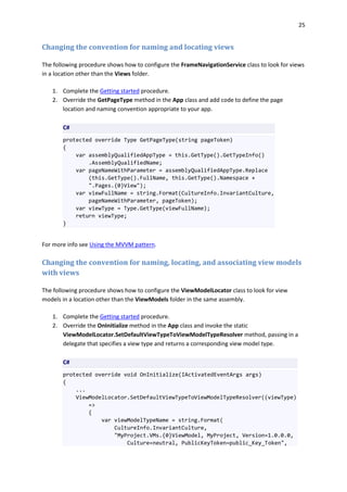 25
Changing the convention for naming and locating views
The following procedure shows how to configure the FrameNavigationService class to look for views
in a location other than the Views folder.
1. Complete the Getting started procedure.
2. Override the GetPageType method in the App class and add code to define the page
location and naming convention appropriate to your app.
C#
protected override Type GetPageType(string pageToken)
{
var assemblyQualifiedAppType = this.GetType().GetTypeInfo()
.AssemblyQualifiedName;
var pageNameWithParameter = assemblyQualifiedAppType.Replace
(this.GetType().FullName, this.GetType().Namespace +
".Pages.{0}View");
var viewFullName = string.Format(CultureInfo.InvariantCulture,
pageNameWithParameter, pageToken);
var viewType = Type.GetType(viewFullName);
return viewType;
}
For more info see Using the MVVM pattern.
Changing the convention for naming, locating, and associating view models
with views
The following procedure shows how to configure the ViewModelLocator class to look for view
models in a location other than the ViewModels folder in the same assembly.
1. Complete the Getting started procedure.
2. Override the OnInitialize method in the App class and invoke the static
ViewModelLocator.SetDefaultViewTypeToViewModelTypeResolver method, passing in a
delegate that specifies a view type and returns a corresponding view model type.
C#
protected override void OnInitialize(IActivatedEventArgs args)
{
...
ViewModelLocator.SetDefaultViewTypeToViewModelTypeResolver((viewType)
=>
{
var viewModelTypeName = string.Format(
CultureInfo.InvariantCulture,
"MyProject.VMs.{0}ViewModel, MyProject, Version=1.0.0.0,
Culture=neutral, PublicKeyToken=public_Key_Token",
 
