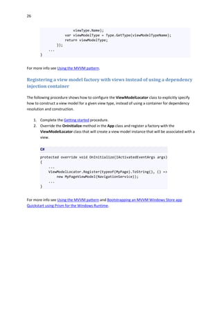 26
viewType.Name);
var viewModelType = Type.GetType(viewModelTypeName);
return viewModelType;
});
...
}
For more info see Using the MVVM pattern.
Registering a view model factory with views instead of using a dependency
injection container
The following procedure shows how to configure the ViewModelLocator class to explicitly specify
how to construct a view model for a given view type, instead of using a container for dependency
resolution and construction.
1. Complete the Getting started procedure.
2. Override the OnInitialize method in the App class and register a factory with the
ViewModelLocator class that will create a view model instance that will be associated with a
view.
C#
protected override void OnInitialize(IActivatedEventArgs args)
{
...
ViewModelLocator.Register(typeof(MyPage).ToString(), () =>
new MyPageViewModel(NavigationService));
...
}
For more info see Using the MVVM pattern and Bootstrapping an MVVM Windows Store app
Quickstart using Prism for the Windows Runtime.
 