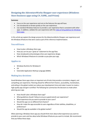 27
Designing the AdventureWorks Shopper user experience (Windows
Store business apps using C#, XAML, and Prism)
Summary
 Focus on the user experience and not on the features the app will have.
 Use storyboards to iterate quickly on the user experience.
 Use standard Windows features to provide a user experience that is consistent with other
apps. In addition, validate the user experience with the Index of UX guidelines for Windows
Store apps.
In this article we explain the design process for the AdventureWorks Shopper user experience and
the Windows 8 features that were used as part of the reference implementation.
You will learn
 How to plan a Windows Store app.
 How you can tie your "great at" statement to the app flow.
 How storyboards and prototypes drive user experience design.
 Which Windows 8 features to consider as you plan your app.
Applies to
 Windows Runtime for Windows 8
 C#
 Extensible Application Markup Language (XAML)
Making key decisions
Good Windows Store apps share an important set of traits that provide a consistent, elegant, and
compelling user experience. Planning ahead for different form factors, accessibility, monetization,
and selling in the global market can reduce your development time and make it easier to create a
high quality app and get it certified. The following list summarizes the decisions to make when
planning your app:
 How should I plan a Windows Store app?
 What guidelines should I follow to ensure a good overall user experience?
 What experience do you want to provide to your users?
 Should the app run on different form factors?
 How do I make the app accessible to users regardless of their abilities, disabilities, or
preferences?
 Should the app be available in the global market?
When planning a Windows Store app you should think more about what experience you want to
provide to your users and less about what Windows 8 features you want to include. We recommend
that you follow these steps:
 