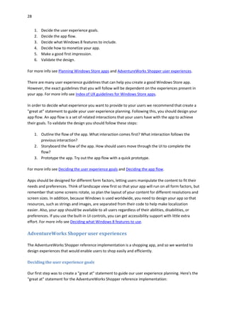 28
1. Decide the user experience goals.
2. Decide the app flow.
3. Decide what Windows 8 features to include.
4. Decide how to monetize your app.
5. Make a good first impression.
6. Validate the design.
For more info see Planning Windows Store apps and AdventureWorks Shopper user experiences.
There are many user experience guidelines that can help you create a good Windows Store app.
However, the exact guidelines that you will follow will be dependent on the experiences present in
your app. For more info see Index of UX guidelines for Windows Store apps.
In order to decide what experience you want to provide to your users we recommend that create a
"great at" statement to guide your user experience planning. Following this, you should design your
app flow. An app flow is a set of related interactions that your users have with the app to achieve
their goals. To validate the design you should follow these steps:
1. Outline the flow of the app. What interaction comes first? What interaction follows the
previous interaction?
2. Storyboard the flow of the app. How should users move through the UI to complete the
flow?
3. Prototype the app. Try out the app flow with a quick prototype.
For more info see Deciding the user experience goals and Deciding the app flow.
Apps should be designed for different form factors, letting users manipulate the content to fit their
needs and preferences. Think of landscape view first so that your app will run on all form factors, but
remember that some screens rotate, so plan the layout of your content for different resolutions and
screen sizes. In addition, because Windows is used worldwide, you need to design your app so that
resources, such as strings and images, are separated from their code to help make localization
easier. Also, your app should be available to all users regardless of their abilities, disabilities, or
preferences. If you use the built-in UI controls, you can get accessibility support with little extra
effort. For more info see Deciding what Windows 8 features to use.
AdventureWorks Shopper user experiences
The AdventureWorks Shopper reference implementation is a shopping app, and so we wanted to
design experiences that would enable users to shop easily and efficiently.
Deciding the user experience goals
Our first step was to create a "great at" statement to guide our user experience planning. Here's the
"great at" statement for the AdventureWorks Shopper reference implementation:
 