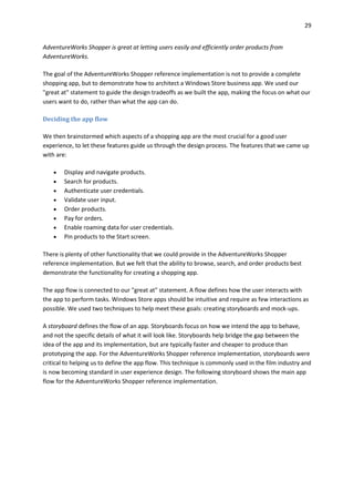 29
AdventureWorks Shopper is great at letting users easily and efficiently order products from
AdventureWorks.
The goal of the AdventureWorks Shopper reference implementation is not to provide a complete
shopping app, but to demonstrate how to architect a Windows Store business app. We used our
"great at" statement to guide the design tradeoffs as we built the app, making the focus on what our
users want to do, rather than what the app can do.
Deciding the app flow
We then brainstormed which aspects of a shopping app are the most crucial for a good user
experience, to let these features guide us through the design process. The features that we came up
with are:
 Display and navigate products.
 Search for products.
 Authenticate user credentials.
 Validate user input.
 Order products.
 Pay for orders.
 Enable roaming data for user credentials.
 Pin products to the Start screen.
There is plenty of other functionality that we could provide in the AdventureWorks Shopper
reference implementation. But we felt that the ability to browse, search, and order products best
demonstrate the functionality for creating a shopping app.
The app flow is connected to our "great at" statement. A flow defines how the user interacts with
the app to perform tasks. Windows Store apps should be intuitive and require as few interactions as
possible. We used two techniques to help meet these goals: creating storyboards and mock-ups.
A storyboard defines the flow of an app. Storyboards focus on how we intend the app to behave,
and not the specific details of what it will look like. Storyboards help bridge the gap between the
idea of the app and its implementation, but are typically faster and cheaper to produce than
prototyping the app. For the AdventureWorks Shopper reference implementation, storyboards were
critical to helping us to define the app flow. This technique is commonly used in the film industry and
is now becoming standard in user experience design. The following storyboard shows the main app
flow for the AdventureWorks Shopper reference implementation.
 
