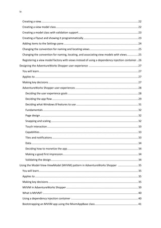 iv
Creating a view..................................................................................................................................22
Creating a view model class..............................................................................................................22
Creating a model class with validation support................................................................................23
Creating a Flyout and showing it programmatically.........................................................................23
Adding items to the Settings pane....................................................................................................24
Changing the convention for naming and locating views.................................................................25
Changing the convention for naming, locating, and associating view models with views...............25
Registering a view model factory with views instead of using a dependency injection container..26
Designing the AdventureWorks Shopper user experience ..................................................................27
You will learn.....................................................................................................................................27
Applies to ..........................................................................................................................................27
Making key decisions........................................................................................................................27
AdventureWorks Shopper user experiences ....................................................................................28
Deciding the user experience goals ..............................................................................................28
Deciding the app flow ...................................................................................................................29
Deciding what Windows 8 features to use...................................................................................31
Fundamentals ...............................................................................................................................32
Page design ...................................................................................................................................32
Snapping and scaling.....................................................................................................................32
Touch interaction..........................................................................................................................33
Capabilities....................................................................................................................................33
Tiles and notifications...................................................................................................................33
Data...............................................................................................................................................34
Deciding how to monetize the app...............................................................................................34
Making a good first impression.....................................................................................................34
Validating the design.....................................................................................................................34
Using the Model-View-ViewModel (MVVM) pattern in AdventureWorks Shopper ...........................35
You will learn.....................................................................................................................................35
Applies to ..........................................................................................................................................35
Making key decisions........................................................................................................................35
MVVM in AdventureWorks Shopper ................................................................................................39
What is MVVM?................................................................................................................................40
Using a dependency injection container ..........................................................................................40
Bootstrapping an MVVM app using the MvvmAppBase class..........................................................41
 