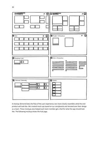 30
A mockup demonstrates the flow of the user experience, but more closely resembles what the end
product will look like. We created mock-ups based on our storyboards and iterated over their design
as a team. These mockups also helped each team member get a feel for what the app should look
like. The following mockup shows the hub page.
 