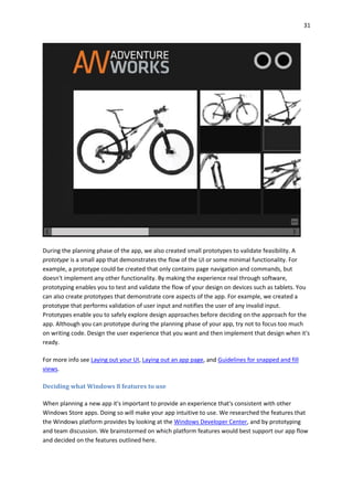 31
During the planning phase of the app, we also created small prototypes to validate feasibility. A
prototype is a small app that demonstrates the flow of the UI or some minimal functionality. For
example, a prototype could be created that only contains page navigation and commands, but
doesn't implement any other functionality. By making the experience real through software,
prototyping enables you to test and validate the flow of your design on devices such as tablets. You
can also create prototypes that demonstrate core aspects of the app. For example, we created a
prototype that performs validation of user input and notifies the user of any invalid input.
Prototypes enable you to safely explore design approaches before deciding on the approach for the
app. Although you can prototype during the planning phase of your app, try not to focus too much
on writing code. Design the user experience that you want and then implement that design when it's
ready.
For more info see Laying out your UI, Laying out an app page, and Guidelines for snapped and fill
views.
Deciding what Windows 8 features to use
When planning a new app it's important to provide an experience that's consistent with other
Windows Store apps. Doing so will make your app intuitive to use. We researched the features that
the Windows platform provides by looking at the Windows Developer Center, and by prototyping
and team discussion. We brainstormed on which platform features would best support our app flow
and decided on the features outlined here.
 