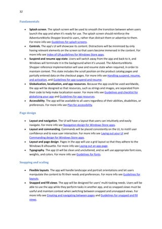 32
Fundamentals
 Splash screen. The splash screen will be used to smooth the transition between when users
launch the app and when it's ready for use. The splash screen should reinforce the
AdventureWorks Shopper brand to users, rather than distract them or advertise to them.
For more info see Guidelines for splash screens.
 Controls. The app's UI will showcase its content. Distractions will be minimized by only
having relevant elements on the screen so that users become immersed in the content. For
more info see Index of UX guidelines for Windows Store apps.
 Suspend and resume app state. Users will switch away from the app and back to it, and
Windows will terminate it in the background when it's unused. The AdventureWorks
Shopper reference implementation will save and resume state when required, in order to
maintain context. This state includes the scroll position on the product catalog pages and
partially entered data on the checkout pages. For more info see Handling suspend, resume,
and activation, and Guidelines for app suspend and resume.
 Globalization, localization, and app resources. Because the app could be used worldwide,
the app will be designed so that resources, such as strings and images, are separated from
their code to help make localization easier. For more info see Guidelines and checklist for
globalizing your app and Guidelines for app resources.
 Accessibility. The app will be available to all users regardless of their abilities, disabilities, or
preferences. For more info see Plan for accessibility.
Page design
 Layout and navigation. The UI will have a layout that users can intuitively and easily
navigate. For more info see Navigation design for Windows Store apps.
 Layout and commanding. Commands will be placed consistently on the UI, to instill user
confidence and to ease user interaction. For more info see Laying out your UI and
Commanding design for Windows Store apps.
 Layout and page design. Pages in the app will use a grid layout so that they adhere to the
Windows 8 silhouette. For more info see Laying out an app page.
 Typography. The app UI will be clean and uncluttered, and so will use appropriate font sizes,
weights, and colors. For more info see Guidelines for fonts.
Snapping and scaling
 Flexible layouts. The app will handle landscape and portrait orientations and let users
manipulate the content to fit their needs and preferences. For more info see Guidelines for
layouts.
 Snapped and fill views. The app will be designed for users' multi-tasking needs. Users will be
able to use the app while they perform tasks in another app, and so snapped views must be
useful and maintain context when switching between snapped and unsnapped views. For
more info see Creating and navigating between pages and Guidelines for snapped and fill
views.
 