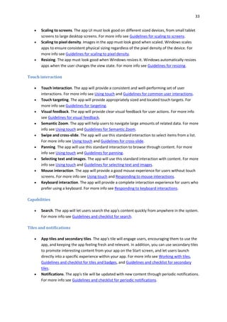 33
 Scaling to screens. The app UI must look good on different sized devices, from small tablet
screens to large desktop screens. For more info see Guidelines for scaling to screens.
 Scaling to pixel density. Images in the app must look good when scaled. Windows scales
apps to ensure consistent physical sizing regardless of the pixel density of the device. For
more info see Guidelines for scaling to pixel density.
 Resizing. The app must look good when Windows resizes it. Windows automatically resizes
apps when the user changes the view state. For more info see Guidelines for resizing.
Touch interaction
 Touch interaction. The app will provide a consistent and well-performing set of user
interactions. For more info see Using touch and Guidelines for common user interactions.
 Touch targeting. The app will provide appropriately sized and located touch targets. For
more info see Guidelines for targeting.
 Visual feedback. The app will provide clear visual feedback for user actions. For more info
see Guidelines for visual feedback.
 Semantic Zoom. The app will help users to navigate large amounts of related data. For more
info see Using touch and Guidelines for Semantic Zoom.
 Swipe and cross-slide. The app will use this standard interaction to select items from a list.
For more info see Using touch and Guidelines for cross-slide.
 Panning. The app will use this standard interaction to browse through content. For more
info see Using touch and Guidelines for panning.
 Selecting text and images. The app will use this standard interaction with content. For more
info see Using touch and Guidelines for selecting text and images.
 Mouse interaction. The app will provide a good mouse experience for users without touch
screens. For more info see Using touch and Responding to mouse interactions.
 Keyboard interaction. The app will provide a complete interaction experience for users who
prefer using a keyboard. For more info see Responding to keyboard interactions.
Capabilities
 Search. The app will let users search the app's content quickly from anywhere in the system.
For more info see Guidelines and checklist for search.
Tiles and notifications
 App tiles and secondary tiles. The app's tile will engage users, encouraging them to use the
app, and keeping the app feeling fresh and relevant. In addition, you can use secondary tiles
to promote interesting content from your app on the Start screen, and let users launch
directly into a specific experience within your app. For more info see Working with tiles,
Guidelines and checklist for tiles and badges, and Guidelines and checklist for secondary
tiles.
 Notifications. The app's tile will be updated with new content through periodic notifications.
For more info see Guidelines and checklist for periodic notifications.
 