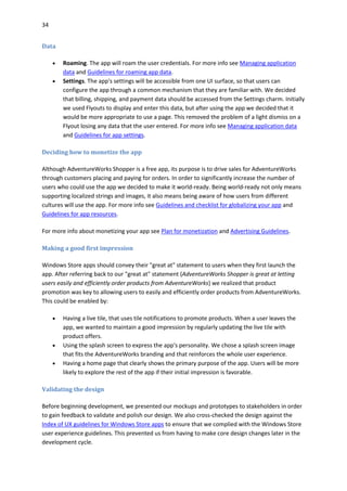 34
Data
 Roaming. The app will roam the user credentials. For more info see Managing application
data and Guidelines for roaming app data.
 Settings. The app's settings will be accessible from one UI surface, so that users can
configure the app through a common mechanism that they are familiar with. We decided
that billing, shipping, and payment data should be accessed from the Settings charm. Initially
we used Flyouts to display and enter this data, but after using the app we decided that it
would be more appropriate to use a page. This removed the problem of a light dismiss on a
Flyout losing any data that the user entered. For more info see Managing application data
and Guidelines for app settings.
Deciding how to monetize the app
Although AdventureWorks Shopper is a free app, its purpose is to drive sales for AdventureWorks
through customers placing and paying for orders. In order to significantly increase the number of
users who could use the app we decided to make it world-ready. Being world-ready not only means
supporting localized strings and images, it also means being aware of how users from different
cultures will use the app. For more info see Guidelines and checklist for globalizing your app and
Guidelines for app resources.
For more info about monetizing your app see Plan for monetization and Advertising Guidelines.
Making a good first impression
Windows Store apps should convey their "great at" statement to users when they first launch the
app. After referring back to our "great at" statement (AdventureWorks Shopper is great at letting
users easily and efficiently order products from AdventureWorks) we realized that product
promotion was key to allowing users to easily and efficiently order products from AdventureWorks.
This could be enabled by:
 Having a live tile, that uses tile notifications to promote products. When a user leaves the
app, we wanted to maintain a good impression by regularly updating the live tile with
product offers.
 Using the splash screen to express the app's personality. We chose a splash screen image
that fits the AdventureWorks branding and that reinforces the whole user experience.
 Having a home page that clearly shows the primary purpose of the app. Users will be more
likely to explore the rest of the app if their initial impression is favorable.
Validating the design
Before beginning development, we presented our mockups and prototypes to stakeholders in order
to gain feedback to validate and polish our design. We also cross-checked the design against the
Index of UX guidelines for Windows Store apps to ensure that we complied with the Windows Store
user experience guidelines. This prevented us from having to make core design changes later in the
development cycle.
 