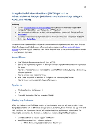 35
Using the Model-View-ViewModel (MVVM) pattern in
AdventureWorks Shopper (Windows Store business apps using C#,
XAML, and Prism)
Summary
 Use the Microsoft.Practices.Prism.StoreApps library to accelerate the development of
managed Windows Store apps that use the MVVM pattern.
 Use commands to implement actions in view model classes for controls that derive from
ButtonBase.
 Use attached behaviors to implement actions in view model classes for controls that don't
derive from ButtonBase.
The Model-View-ViewModel (MVVM) pattern lends itself naturally to Windows Store apps that use
XAML. The AdventureWorks Shopper reference implementation uses Prism for the Windows
Runtime to provide support for MVVM. This article describes how to use Prism to implement MVVM
in your Windows Store app.
You will learn
 How Windows Store apps can benefit from MVVM.
 How to use dependency injection to decouple concrete types from the code that depends on
the types.
 How to bootstrap a Windows Store app that uses the MVVM pattern, by using a dependency
injection container.
 How to connect view models to views.
 How a view is updated in response to changes in the underlying view model.
 How to invoke commands and behaviors from views.
Applies to
 Windows Runtime for Windows 8
 C#
 Extensible Application Markup Language (XAML)
Making key decisions
When you choose to use the MVVM pattern to construct your app, you will have to make certain
design decisions that will be difficult to change later on. Generally, these decisions are app-wide and
their consistent use throughout the app will improve developer and designer productivity. The
following list summarizes the decisions to make when implementing the MVVM pattern:
 Should I use Prism to provide support for MVVM?
 Should I use a dependency injection container?
o Which dependency injection container should I use?
 