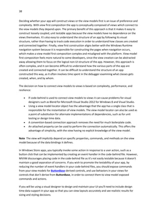 38
Deciding whether your app will construct views or the view models first is an issue of preference and
complexity. With view first composition the app is conceptually composed of views which connect to
the view models they depend upon. The primary benefit of this approach is that it makes it easy to
construct loosely coupled, unit testable apps because the view models have no dependence on the
views themselves. It's also easy to understand the structure of an app by following its visual
structure, rather than having to track code execution in order to understand how classes are created
and connected together. Finally, view first construction aligns better with the Windows Runtime
navigation system because it is responsible for constructing the pages when navigation occurs,
which makes a view model first composition complex and misaligned with the platform. View model
first composition feels more natural to some developers, since the view creation can be abstracted
away allowing them to focus on the logical non-UI structure of the app. However, this approach is
often complex, and it can become difficult to understand how the various parts of the app are
created and connected together. It can be difficult to understand the structure of an app
constructed this way, as it often involves time spent in the debugger examining what classes gets
created, when, and by whom.
The decision on how to connect view models to views is based on complexity, performance, and
resilience:
 If code-behind is used to connect view models to views it can cause problems for visual
designers such as Blend for Microsoft Visual Studio 2012 for Windows 8 and Visual Studio.
 Using a view model locator object has the advantage that the app has a single class that is
responsible for the instantiation of view models. The view model locator can also be used as
a point of substitution for alternate implementations of dependencies, such as for unit
testing or design time data.
 A convention-based connection approach removes the need for much boilerplate code.
 An attached property can be used to perform the connection automatically. This offers the
advantage of simplicity, with the view having no explicit knowledge of the view model.
Note The view will implicitly depend on specific properties, commands, and methods on the view
model because of the data bindings it defines.
In Windows Store apps, you typically invoke some action in response to a user action, such as a
button click that can be implemented by creating an event handler in the code-behind file. However,
MVVM discourages placing code in the code-behind file as it's not easily testable because it doesn't
maintain a good separation of concerns. If you wish to promote the testability of your app, by
reducing the number of event handlers in your code-behind files, you should expose commands
from your view models for ButtonBase-derived controls, and use behaviors in your views for
controls that don't derive from ButtonBase, in order to connect them to view model exposed
commands and actions.
If you will be using a visual designer to design and maintain your UI you'll need to include design
time data support in your app so that you can view layouts accurately and see realistic results for
sizing and styling decisions.
 