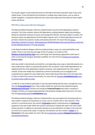 39
You should support a view model hierarchy if it will help to eliminate redundant code in your view
model classes. If you find identical functionality in multiple view model classes, such as code to
handle navigation, it should be refactored into a base view model class from which all view models
classes will derive.
MVVM in AdventureWorks Shopper
The AdventureWorks Shopper reference implementation uses the Unity dependency injection
container. The Unity container reduces the dependency coupling between objects by providing a
facility to instantiate instances of classes and manage their lifetime. During an object's creation, the
container injects any dependencies that the object requires into it. If those dependencies have not
yet been created, the container creates and resolves them first. For more info see Using a
dependency injection container, Bootstrapping an MVVM Windows Store app Quickstart using Prism
for the Windows Runtime and Unity Container.
In the AdventureWorks Shopper reference implementation, views are constructed before view
models. There is one view class per page of the UI (a page is an instance of the
Windows.UI.Xaml.Controls.Page class), with design time data being supported on each view in
order to promote the designer-developer workflow. For more info see Creating and navigating
between pages.
Each view model is declaratively connected to a corresponding view using an attached property on a
view model locator object to automatically perform the connection. View model dependencies are
registered with the Unity dependency injection container, and resolved when the view model is
created. A base view model class implements common functionality such as navigation and
suspend/resume support for view model state. View model classes then derive from this base class
in order to inherit the common functionality. For more info see Using the ViewModelLocator class
to connect view models to views.
In order for a view model to participate in two-way data binding with the view, its properties must
raise the PropertyChanged event. View models satisfy this requirement by implementing the
INotifyPropertyChanged interface and raising the PropertyChanged event when a property is
changed. Listeners can respond appropriately to the property changes when they occur. For more
info see Data binding with the BindableBase class.
The AdventureWorks Shopper reference implementation uses two options for executing code on a
view model in response to interactions on a view, such as a button click or item selection. If the
control is a command source, the control’s Command property is data-bound to an ICommand
property on the view model. When the control’s command is invoked, the code in the view model
will be executed. In addition to commands, behaviors can be attached to an object in the view and
can listen for an event to be raised. In response, the behavior can then invoke an Action or an
ICommand on the view model. For more info see UI interaction using the DelegateCommand class
and attached behaviors.
 
